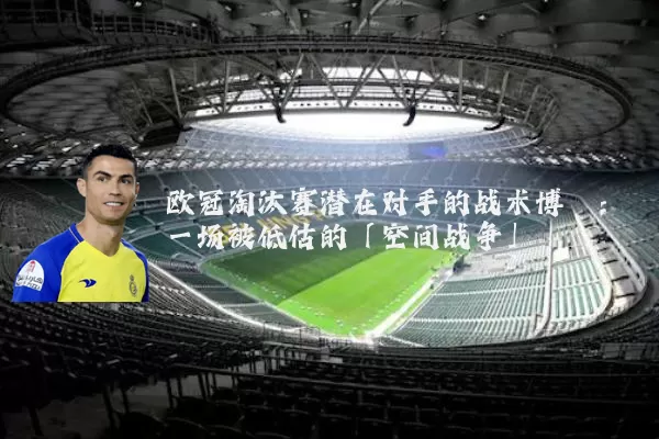 欧冠淘汰赛潜在对手的战术博弈:一场被低估的「空间战争」