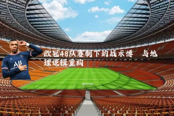欧冠48队赛制下的战术博弈与地理逻辑重构